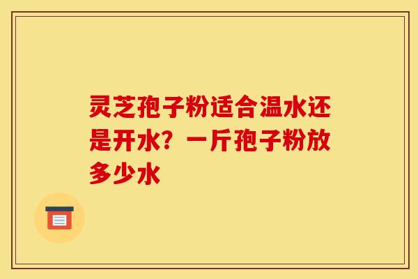 灵芝孢子粉适合温水还是开水？一斤孢子粉放多少水-第1张图片-灵芝之家