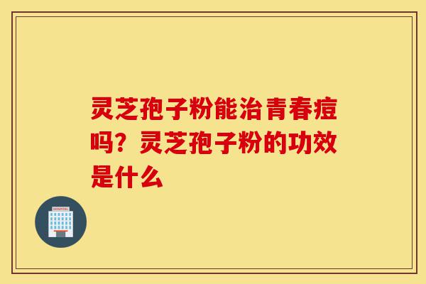 灵芝孢子粉能治青春痘吗？灵芝孢子粉的功效是什么-第1张图片-灵芝之家