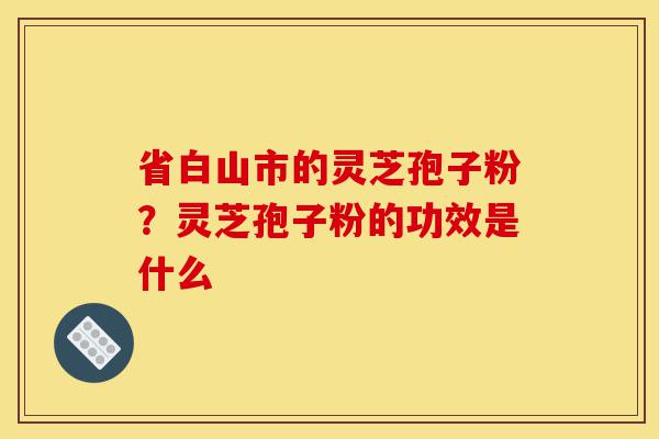 省白山市的灵芝孢子粉?灵芝孢子粉的功效是什么-第1张图片-灵芝之家 省白山市的灵芝孢子粉?灵芝孢子粉的功效是什么-第1张图片-灵芝之家