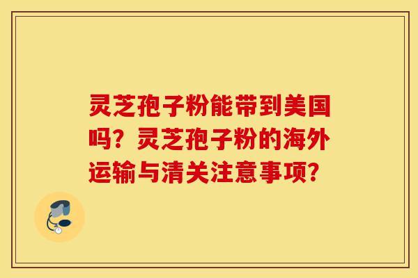 灵芝孢子粉能带到美国吗？灵芝孢子粉的海外运输与清关注意事项？-第1张图片-灵芝之家