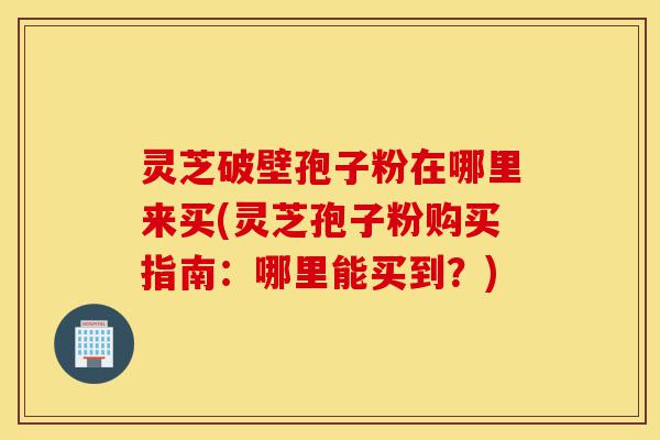 灵芝破壁孢子粉在哪里来买(灵芝孢子粉购买指南:哪里能买到?)-第1张图片-灵芝之家 灵芝破壁孢子粉在哪里来买(灵芝孢子粉购买指南:哪里能买到?)-第1张图片-灵芝之家