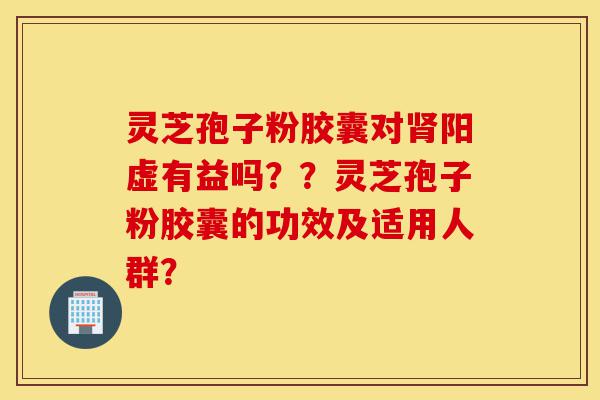 灵芝孢子粉胶囊对肾阳虚有益吗？？灵芝孢子粉胶囊的功效及适用人群？-第1张图片-灵芝之家
