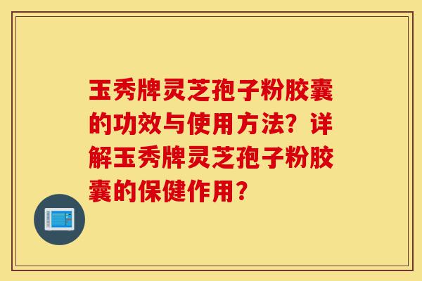 玉秀牌灵芝孢子粉胶囊的功效与使用方法？详解玉秀牌灵芝孢子粉胶囊的保健作用？-第1张图片-灵芝之家