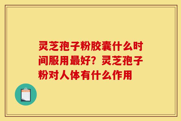 灵芝孢子粉胶囊什么时间服用最好？灵芝孢子粉对人体有什么作用-第1张图片-灵芝之家