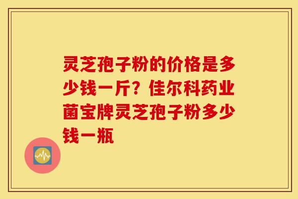 灵芝孢子粉的价格是多少钱一斤？佳尔科药业菌宝牌灵芝孢子粉多少钱一瓶-第1张图片-灵芝之家