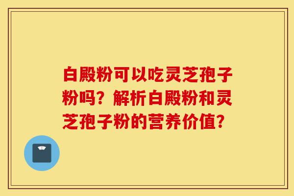 白殿粉可以吃灵芝孢子粉吗?解析白殿粉和灵芝孢子粉的营养价值?-第1张图片-灵芝之家 白殿粉可以吃灵芝孢子粉吗?解析白殿粉和灵芝孢子粉的营养价值?-第1张图片-灵芝之家