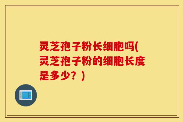 灵芝孢子粉长细胞吗(灵芝孢子粉的细胞长度是多少?)-第1张图片-灵芝之家 灵芝孢子粉长细胞吗(灵芝孢子粉的细胞长度是多少?)-第1张图片-灵芝之家