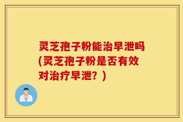 灵芝孢子粉能治早泄吗(灵芝孢子粉是否有效对治疗早泄?)-第1张图片-灵芝之家 灵芝孢子粉能治早泄吗(灵芝孢子粉是否有效对治疗早泄?)-第1张图片-灵芝之家