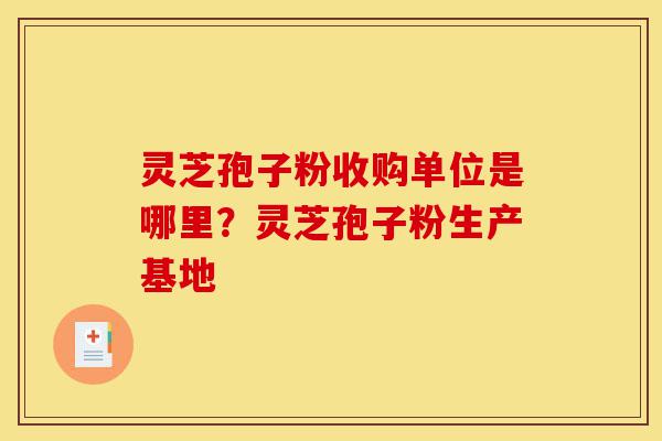 灵芝孢子粉收购单位是哪里？灵芝孢子粉生产基地-第1张图片-灵芝之家