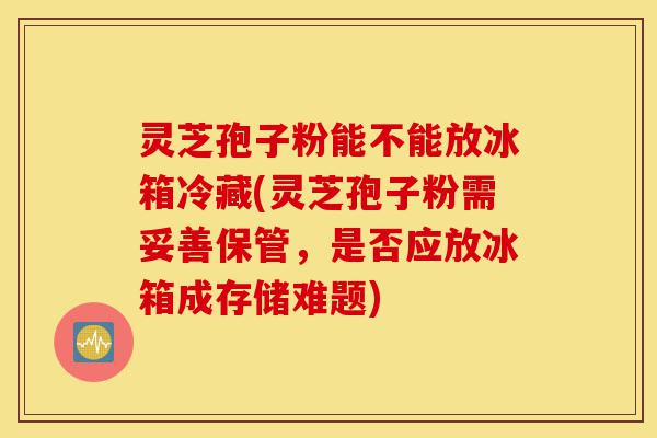 灵芝孢子粉能不能放冰箱冷藏(灵芝孢子粉需妥善保管，是否应放冰箱成存储难题)-第1张图片-灵芝之家
