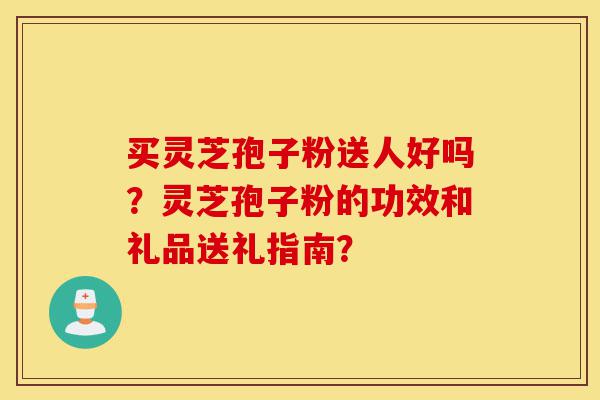 买灵芝孢子粉送人好吗?灵芝孢子粉的功效和礼品送礼指南?-第1张图片-灵芝之家 买灵芝孢子粉送人好吗?灵芝孢子粉的功效和礼品送礼指南?-第1张图片-灵芝之家