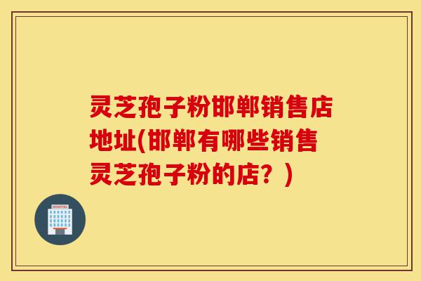 灵芝孢子粉邯郸销售店地址(邯郸有哪些销售灵芝孢子粉的店？)-第1张图片-灵芝之家