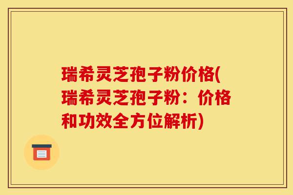 瑞希灵芝孢子粉价格(瑞希灵芝孢子粉：价格和功效全方位解析)-第1张图片-灵芝之家