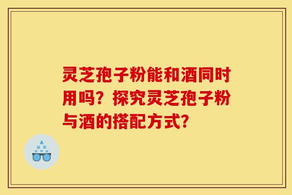 灵芝孢子粉能和酒同时用吗？探究灵芝孢子粉与酒的搭配方式？-第1张图片-灵芝之家