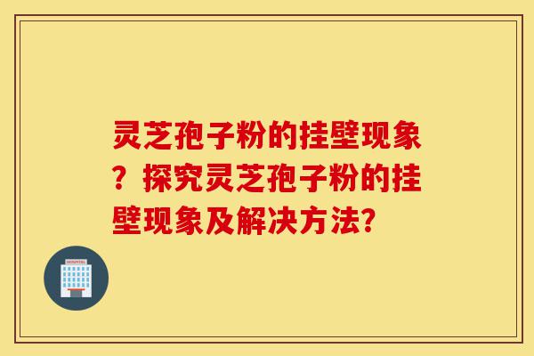灵芝孢子粉的挂壁现象？探究灵芝孢子粉的挂壁现象及解决方法？-第1张图片-灵芝之家
