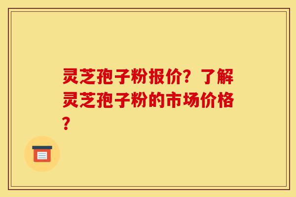 灵芝孢子粉报价？了解灵芝孢子粉的市场价格？-第1张图片-灵芝之家