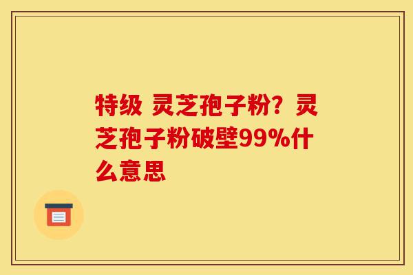 特级 灵芝孢子粉?灵芝孢子粉破壁99%什么意思-第1张图片-灵芝之家 特级 灵芝孢子粉?灵芝孢子粉破壁99%什么意思-第1张图片-灵芝之家