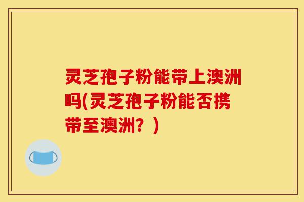 灵芝孢子粉能带上澳洲吗(灵芝孢子粉能否携带至澳洲？)-第1张图片-灵芝之家
