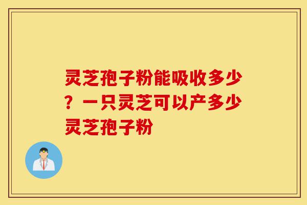 灵芝孢子粉能吸收多少？一只灵芝可以产多少灵芝孢子粉-第1张图片-灵芝之家