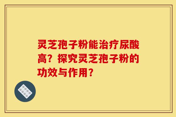 灵芝孢子粉能治疗尿酸高？探究灵芝孢子粉的功效与作用？-第1张图片-灵芝之家