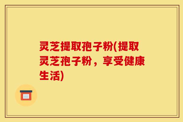 灵芝提取孢子粉(提取灵芝孢子粉,享受健康生活)-第1张图片-灵芝之家 灵芝提取孢子粉(提取灵芝孢子粉,享受健康生活)-第1张图片-灵芝之家