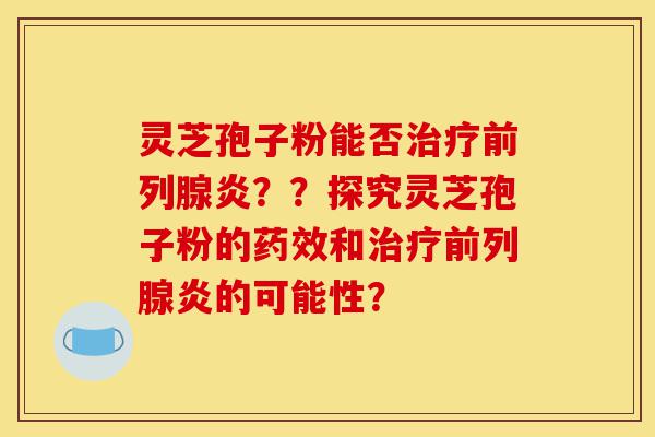 灵芝孢子粉能否治疗前列腺炎？？探究灵芝孢子粉的药效和治疗前列腺炎的可能性？-第1张图片-灵芝之家