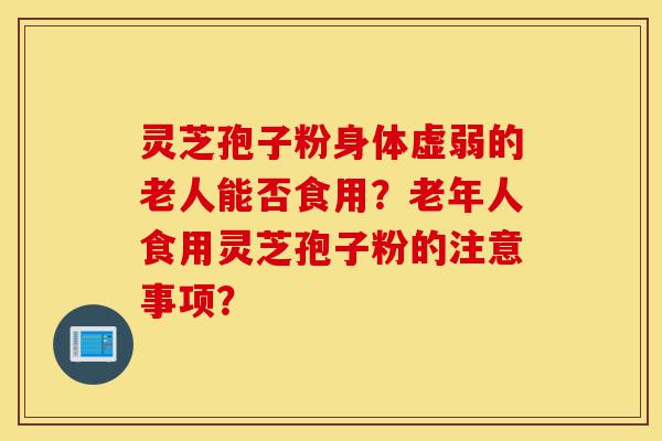 灵芝孢子粉身体虚弱的老人能否食用?老年人食用灵芝孢子粉的注意事项?-第1张图片-灵芝之家 灵芝孢子粉身体虚弱的老人能否食用?老年人食用灵芝孢子粉的注意事项?-第1张图片-灵芝之家