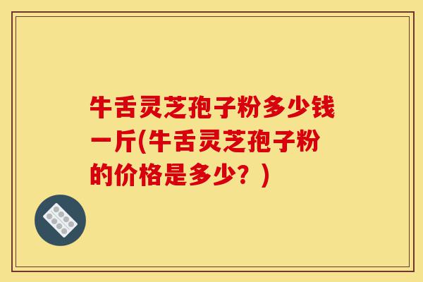 牛舌灵芝孢子粉多少钱一斤(牛舌灵芝孢子粉的价格是多少?)-第1张图片-灵芝之家 牛舌灵芝孢子粉多少钱一斤(牛舌灵芝孢子粉的价格是多少?)-第1张图片-灵芝之家