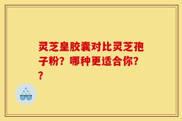 灵芝皇胶囊对比灵芝孢子粉？哪种更适合你？？-第1张图片-灵芝之家