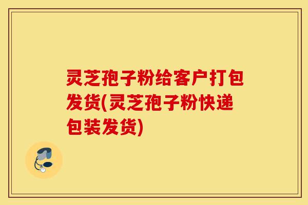 灵芝孢子粉给客户打包发货(灵芝孢子粉快递包装发货)-第1张图片-灵芝之家 灵芝孢子粉给客户打包发货(灵芝孢子粉快递包装发货)-第1张图片-灵芝之家
