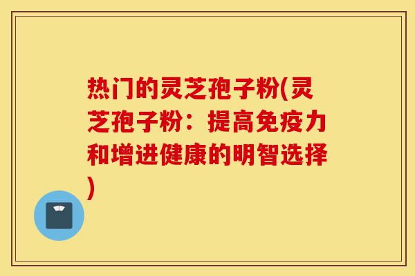 热门的灵芝孢子粉(灵芝孢子粉：提高免疫力和增进健康的明智选择)-第1张图片-灵芝之家