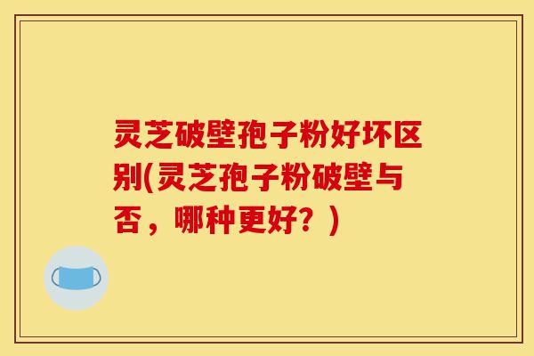 灵芝破壁孢子粉好坏区别(灵芝孢子粉破壁与否,哪种更好?)-第1张图片-灵芝之家 灵芝破壁孢子粉好坏区别(灵芝孢子粉破壁与否,哪种更好?)-第1张图片-灵芝之家