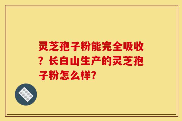 灵芝孢子粉能完全吸收？长白山生产的灵芝孢子粉怎么样？-第1张图片-灵芝之家
