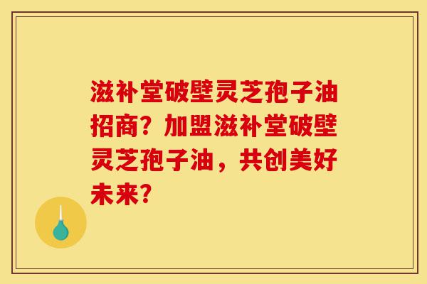滋补堂破壁灵芝孢子油招商?加盟滋补堂破壁灵芝孢子油,共创美好未来?-第1张图片-灵芝之家 滋补堂破壁灵芝孢子油招商?加盟滋补堂破壁灵芝孢子油,共创美好未来?-第1张图片-灵芝之家
