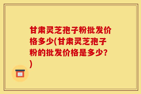 甘肃灵芝孢子粉批发价格多少(甘肃灵芝孢子粉的批发价格是多少?)-第1张图片-灵芝之家 甘肃灵芝孢子粉批发价格多少(甘肃灵芝孢子粉的批发价格是多少?)-第1张图片-灵芝之家