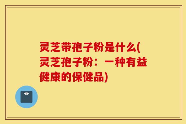 灵芝带孢子粉是什么(灵芝孢子粉：一种有益健康的保健品)-第1张图片-灵芝之家