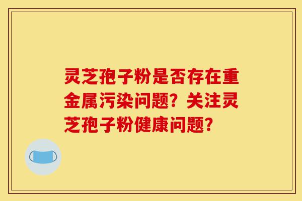 灵芝孢子粉是否存在重金属污染问题?关注灵芝孢子粉健康问题?-第1张图片-灵芝之家 灵芝孢子粉是否存在重金属污染问题?关注灵芝孢子粉健康问题?-第1张图片-灵芝之家
