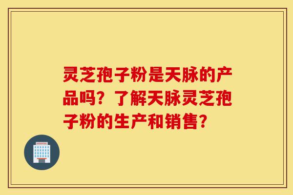 灵芝孢子粉是天脉的产品吗?了解天脉灵芝孢子粉的生产和销售?-第1张图片-灵芝之家 灵芝孢子粉是天脉的产品吗?了解天脉灵芝孢子粉的生产和销售?-第1张图片-灵芝之家