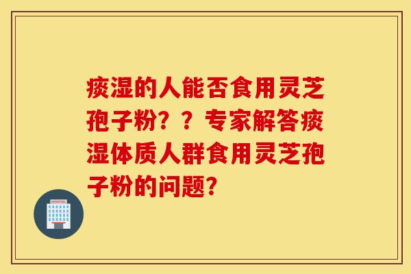 痰湿的人能否食用灵芝孢子粉??专家解答痰湿体质人群食用灵芝孢子粉的问题?-第1张图片-灵芝之家 痰湿的人能否食用灵芝孢子粉??专家解答痰湿体质人群食用灵芝孢子粉的问题?-第1张图片-灵芝之家