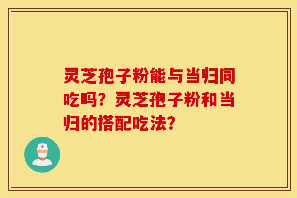 灵芝孢子粉能与当归同吃吗?灵芝孢子粉和当归的搭配吃法?-第1张图片-灵芝之家 灵芝孢子粉能与当归同吃吗?灵芝孢子粉和当归的搭配吃法?-第1张图片-灵芝之家