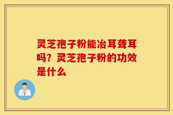 灵芝孢子粉能冶耳聋耳吗?灵芝孢子粉的功效是什么-第1张图片-灵芝之家 灵芝孢子粉能冶耳聋耳吗?灵芝孢子粉的功效是什么-第1张图片-灵芝之家