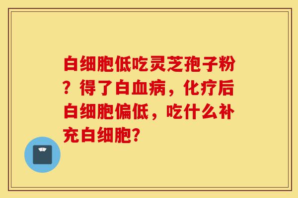 白细胞低吃灵芝孢子粉?得了白血病,化疗后白细胞偏低,吃什么补充白细胞?-第1张图片-灵芝之家 白细胞低吃灵芝孢子粉?得了白血病,化疗后白细胞偏低,吃什么补充白细胞?-第1张图片-灵芝之家
