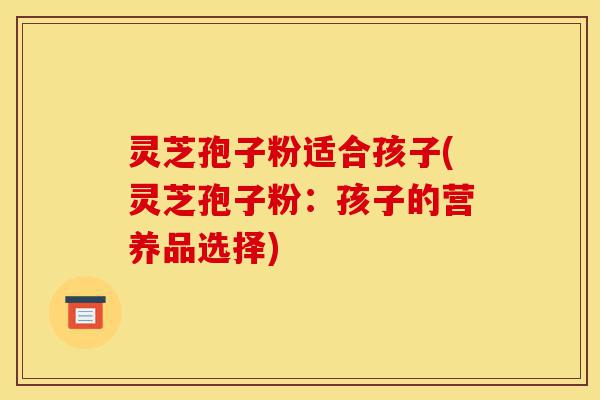 灵芝孢子粉适合孩子(灵芝孢子粉：孩子的营养品选择)-第1张图片-灵芝之家