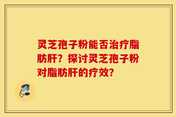 灵芝孢子粉能否治疗脂肪肝？探讨灵芝孢子粉对脂肪肝的疗效？-第1张图片-灵芝之家