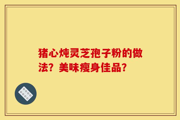 猪心炖灵芝孢子粉的做法？美味瘦身佳品？-第1张图片-灵芝之家