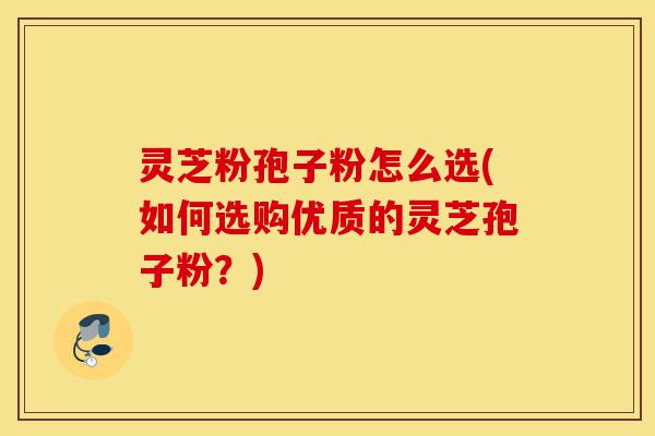 灵芝粉孢子粉怎么选(如何选购优质的灵芝孢子粉?)-第1张图片-灵芝之家 灵芝粉孢子粉怎么选(如何选购优质的灵芝孢子粉?)-第1张图片-灵芝之家