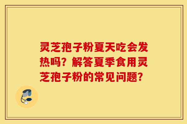 灵芝孢子粉夏天吃会发热吗？解答夏季食用灵芝孢子粉的常见问题？-第1张图片-灵芝之家