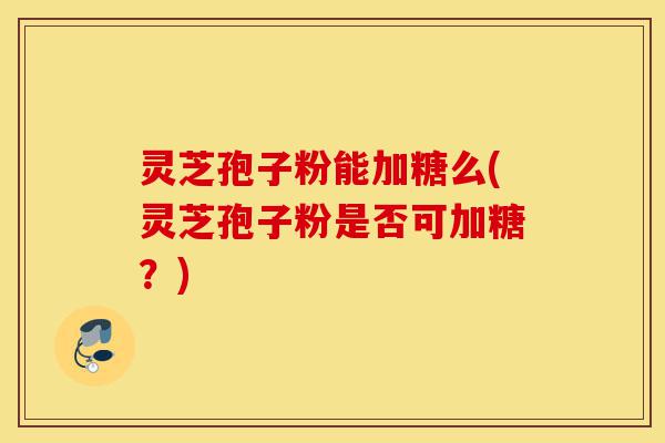 灵芝孢子粉能加糖么(灵芝孢子粉是否可加糖?)-第1张图片-灵芝之家 灵芝孢子粉能加糖么(灵芝孢子粉是否可加糖?)-第1张图片-灵芝之家