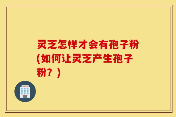 灵芝怎样才会有孢子粉(如何让灵芝产生孢子粉?)-第1张图片-灵芝之家 灵芝怎样才会有孢子粉(如何让灵芝产生孢子粉?)-第1张图片-灵芝之家