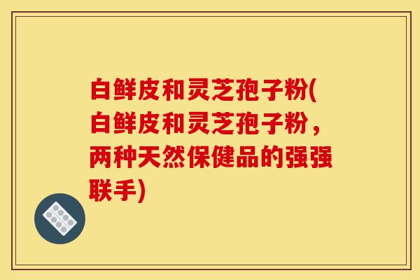 白鲜皮和灵芝孢子粉(白鲜皮和灵芝孢子粉,两种天然保健品的强强联手)-第1张图片-灵芝之家 白鲜皮和灵芝孢子粉(白鲜皮和灵芝孢子粉,两种天然保健品的强强联手)-第1张图片-灵芝之家